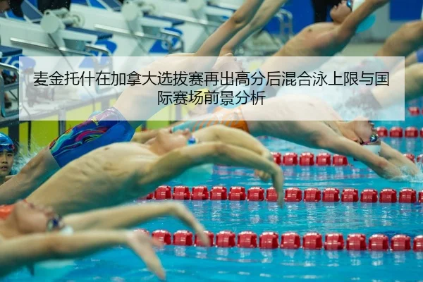 麦金托什在加拿大选拔赛再出高分后混合泳上限与国际赛场前景分析